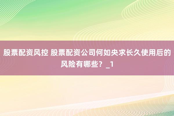 股票配资风控 股票配资公司何如央求长久使用后的风险有哪些？_1