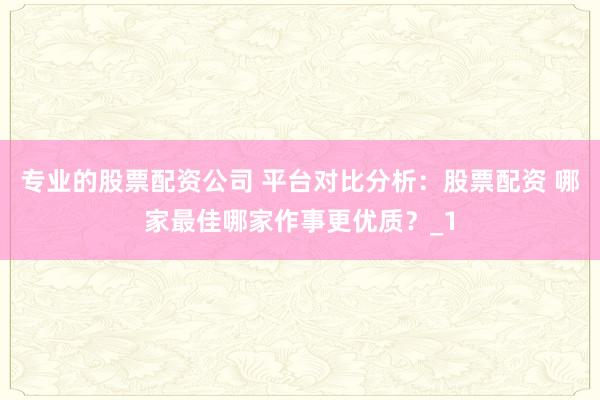 专业的股票配资公司 平台对比分析：股票配资 哪家最佳哪家作事更优质？_1