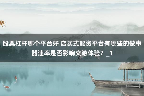 股票杠杆哪个平台好 店买式配资平台有哪些的做事器速率是否影响交游体验？_1