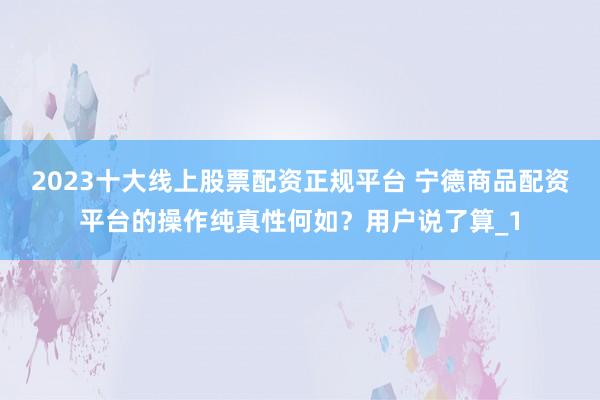 2023十大线上股票配资正规平台 宁德商品配资平台的操作纯真性何如？用户说了算_1