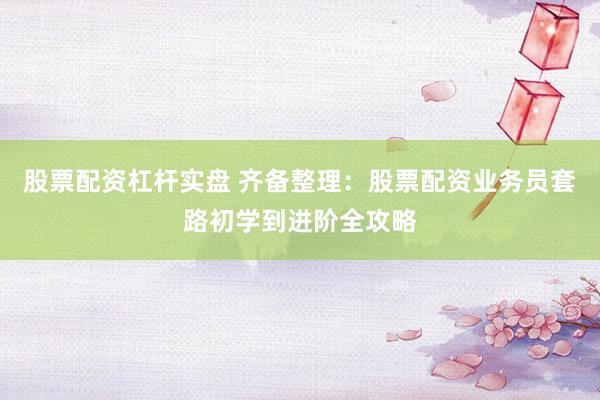 股票配资杠杆实盘 齐备整理：股票配资业务员套路初学到进阶全攻略